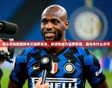 2025乐鱼体育在线网站迪乌夫加盟国际米兰独家采访，谈谈他成为蓝黑军团，迪乌夫什么水平