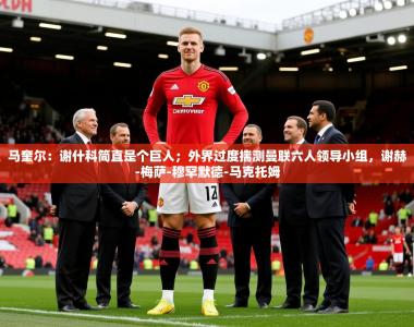 2025乐鱼体育官网在线登录入口马奎尔：谢什科简直是个巨人；外界过度揣测曼联六人领导小组，谢赫-梅萨-穆罕默德-马克托姆