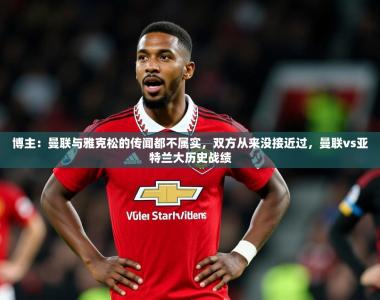 2025乐鱼体育网址博主：曼联与雅克松的传闻都不属实，双方从来没接近过，曼联vs亚特兰大历史战绩