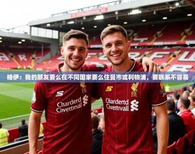 2025乐鱼体育在线官网格伊：我的朋友要么在不同国家要么住曼市或利物浦，要联系不容易