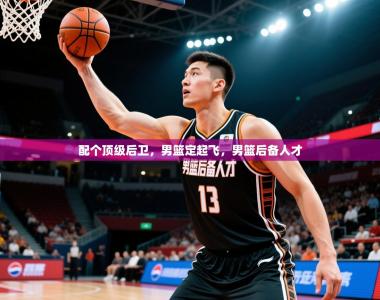 2025乐鱼体育app官网入口配个顶级后卫，男篮定起飞，男篮后备人才