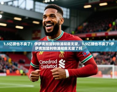 2025乐鱼体育网站入口1.5亿镑也不卖了！伊萨克加盟利物浦彻底无望，1.5亿镑也不卖了!伊萨克加盟利物浦彻底无望了吗