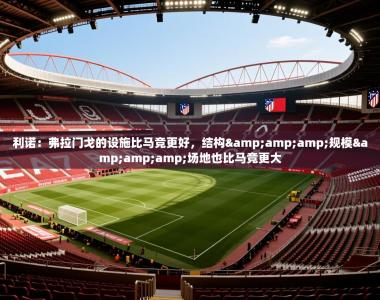 2025乐鱼体育登录网页入口利诺：弗拉门戈的设施比马竞更好，结构&amp;amp;规模&amp;amp;场地也比马竞更大