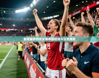2026乐鱼体育在线备受瞩目的女足赛事掀起观众狂欢氛围
