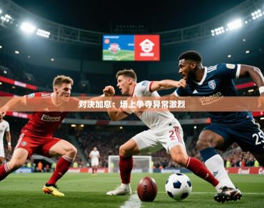 2026乐鱼体育官网登录入口对决加息：场上争夺异常激烈