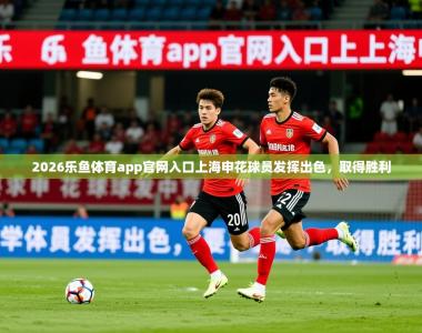 2026乐鱼体育app官网入口上海申花球员发挥出色，取得胜利