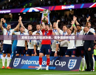 2026乐鱼体育在线官网英格兰队再次挺进决赛，竞争国际杯冠军