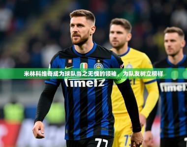 2025乐鱼体育在线官网米林科维奇成为球队当之无愧的领袖，为队友树立榜样