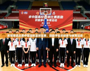 2025乐鱼体育在线姚明受邀出席中国高校篮球比赛，鼓励学生积极参与体育运动