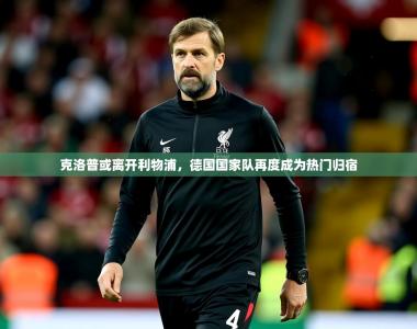 2025乐鱼体育登录网页入口克洛普或离开利物浦，德国国家队再度成为热门归宿