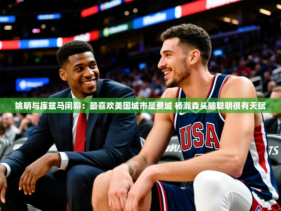 2025乐鱼体育官网登录入口姚明与库兹马闲聊:最喜欢美国城市是费城 杨瀚森头脑聪明很有天赋 第1张