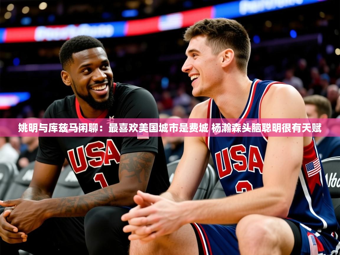 2025乐鱼体育官网登录入口姚明与库兹马闲聊:最喜欢美国城市是费城 杨瀚森头脑聪明很有天赋 第2张