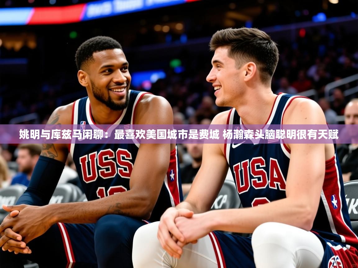 2025乐鱼体育官网登录入口姚明与库兹马闲聊:最喜欢美国城市是费城 杨瀚森头脑聪明很有天赋 第3张