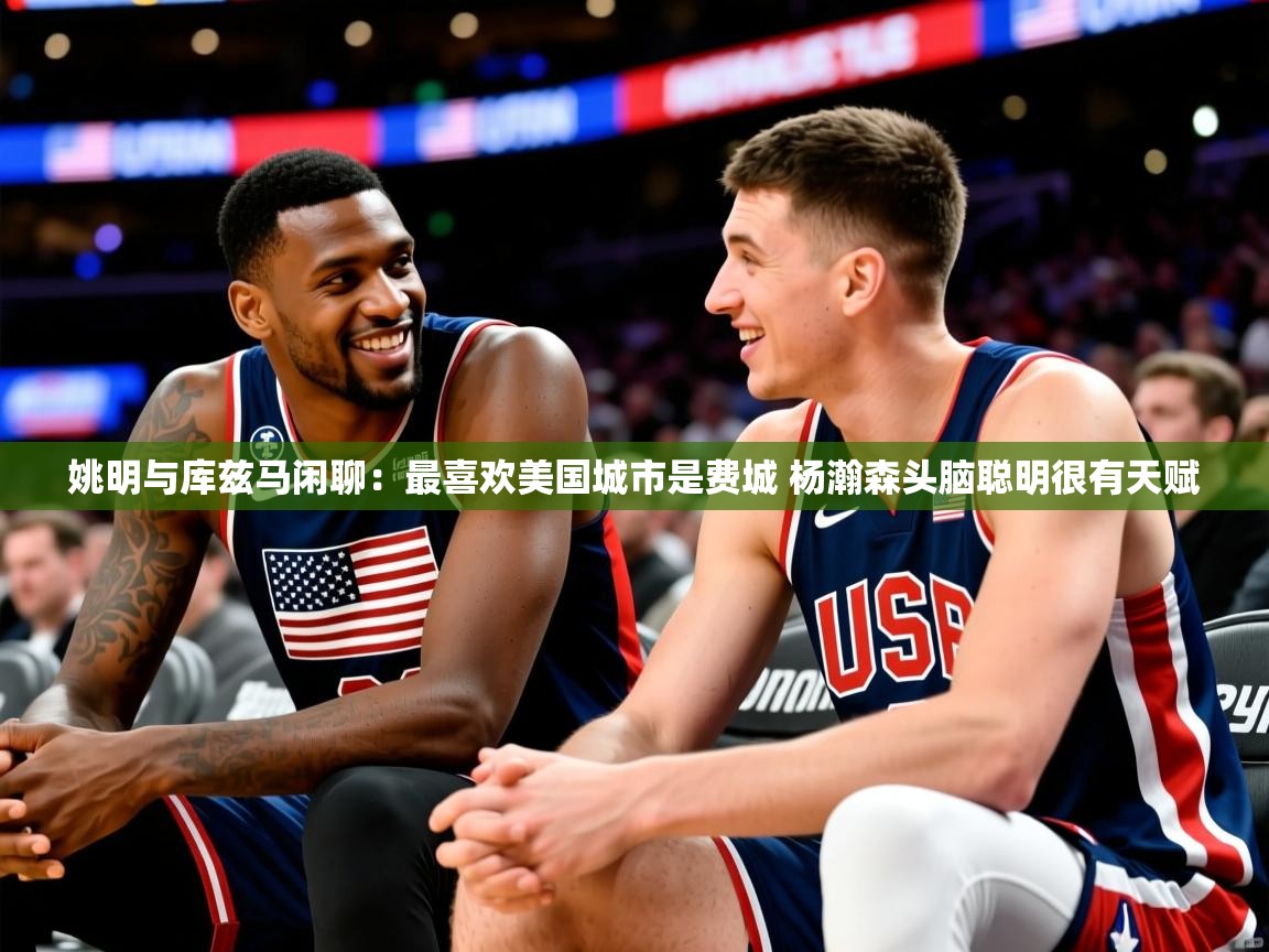 2025乐鱼体育官网登录入口姚明与库兹马闲聊:最喜欢美国城市是费城 杨瀚森头脑聪明很有天赋 第4张