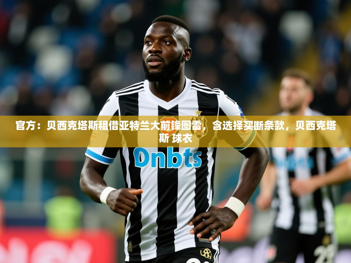 2025乐鱼体育app官网入口官方：贝西克塔斯租借亚特兰大前锋图雷，含选择买断条款，贝西克塔斯 球衣  第1张