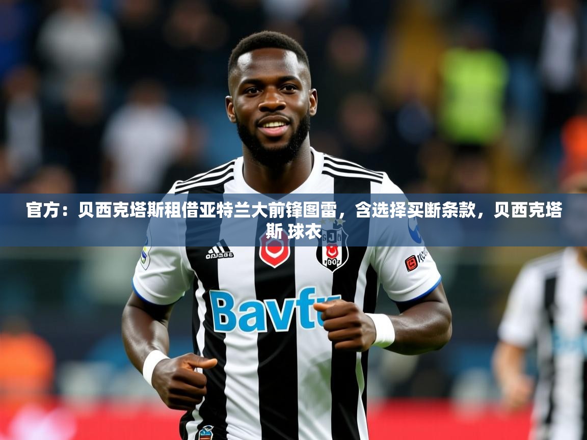 2025乐鱼体育app官网入口官方：贝西克塔斯租借亚特兰大前锋图雷，含选择买断条款，贝西克塔斯 球衣  第3张