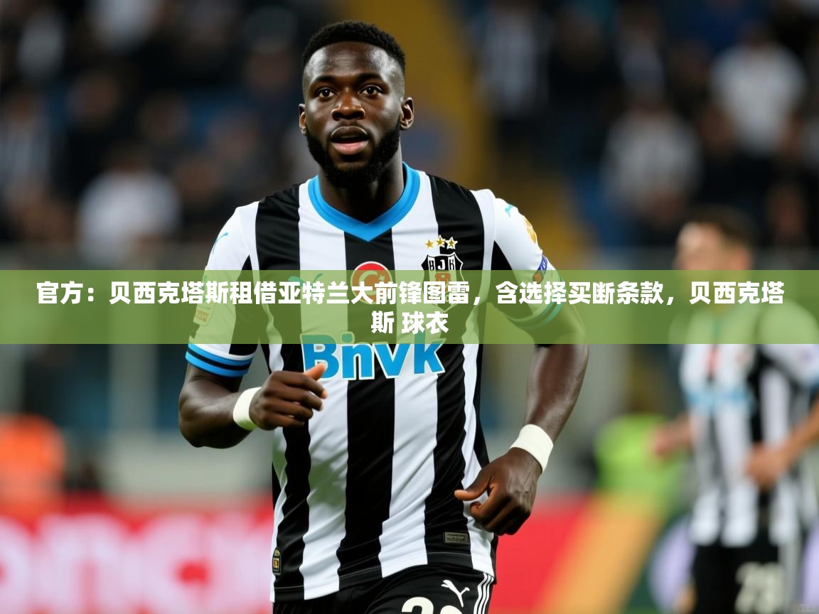 2025乐鱼体育app官网入口官方：贝西克塔斯租借亚特兰大前锋图雷，含选择买断条款，贝西克塔斯 球衣  第4张