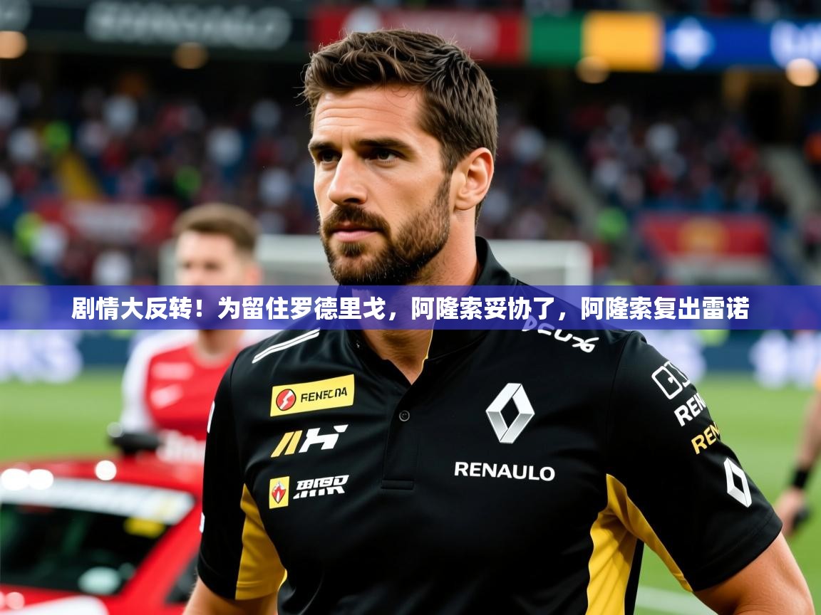 2025乐鱼体育在线官网剧情大反转！为留住罗德里戈，阿隆索妥协了，阿隆索复出雷诺  第3张