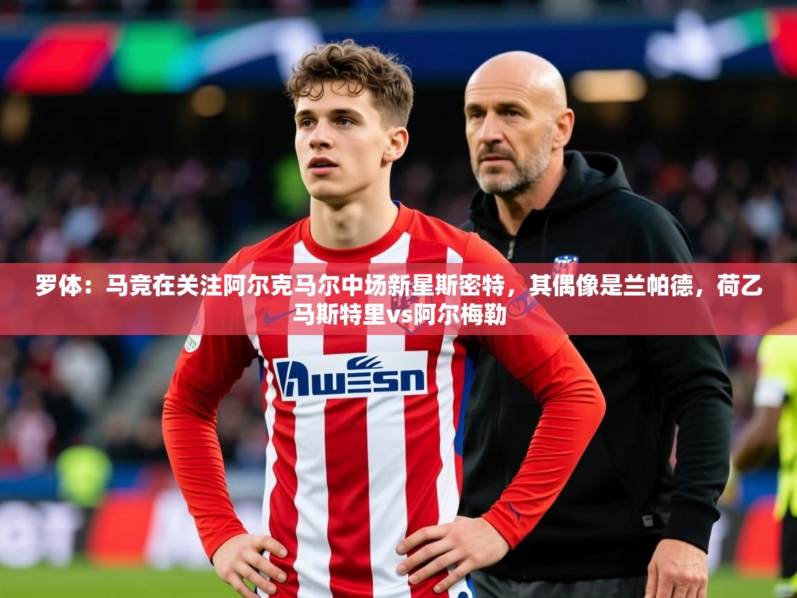 2025乐鱼体育官网登录入口罗体：马竞在关注阿尔克马尔中场新星斯密特，其偶像是兰帕德，荷乙马斯特里vs阿尔梅勒  第4张