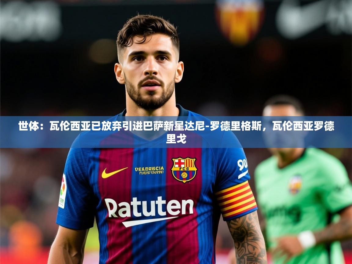 2025乐鱼体育在线下载世体：瓦伦西亚已放弃引进巴萨新星达尼-罗德里格斯，瓦伦西亚罗德里戈  第1张