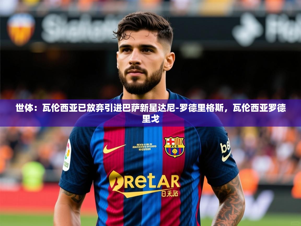 2025乐鱼体育在线下载世体：瓦伦西亚已放弃引进巴萨新星达尼-罗德里格斯，瓦伦西亚罗德里戈  第3张