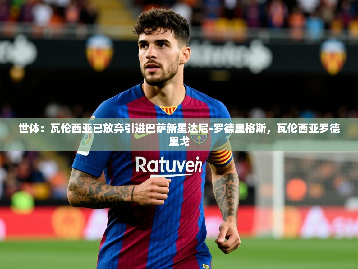 2025乐鱼体育在线下载世体：瓦伦西亚已放弃引进巴萨新星达尼-罗德里格斯，瓦伦西亚罗德里戈  第4张