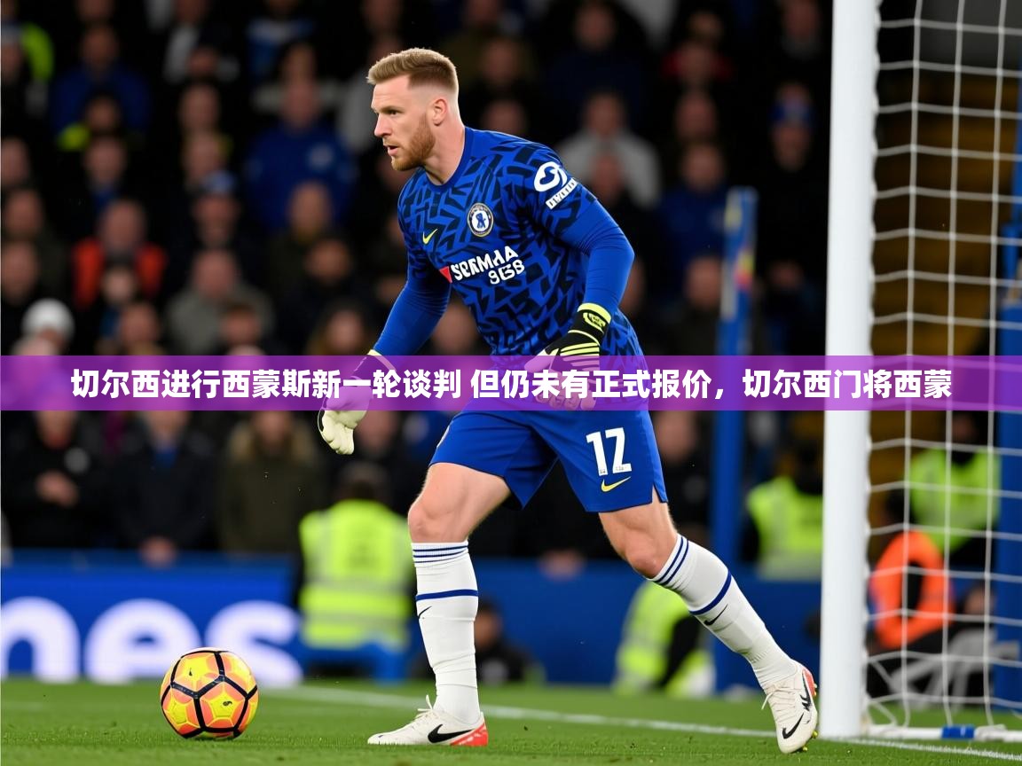 2025乐鱼体育app官网登录入口切尔西进行西蒙斯新一轮谈判 但仍未有正式报价,切尔西门将西蒙 第2张