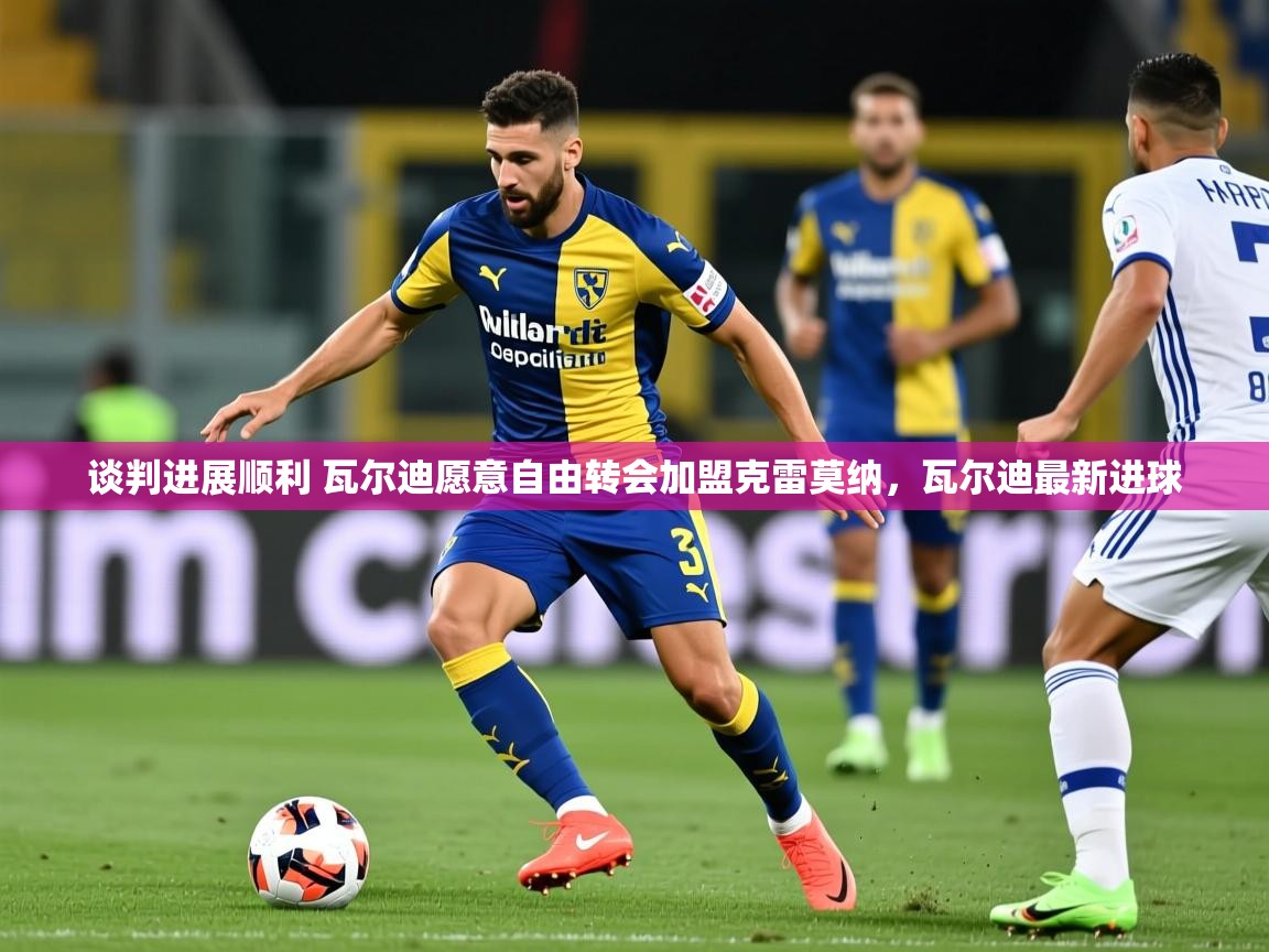 2025乐鱼体育在线入口谈判进展顺利 瓦尔迪愿意自由转会加盟克雷莫纳，瓦尔迪最新进球  第1张
