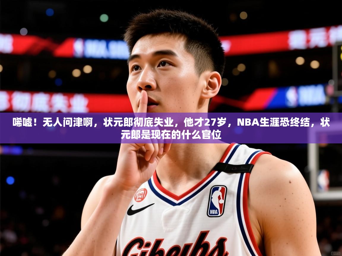 2025乐鱼体育中国官方入口唏嘘！无人问津啊，状元郎彻底失业，他才27岁，NBA生涯恐终结，状元郎是现在的什么官位  第1张