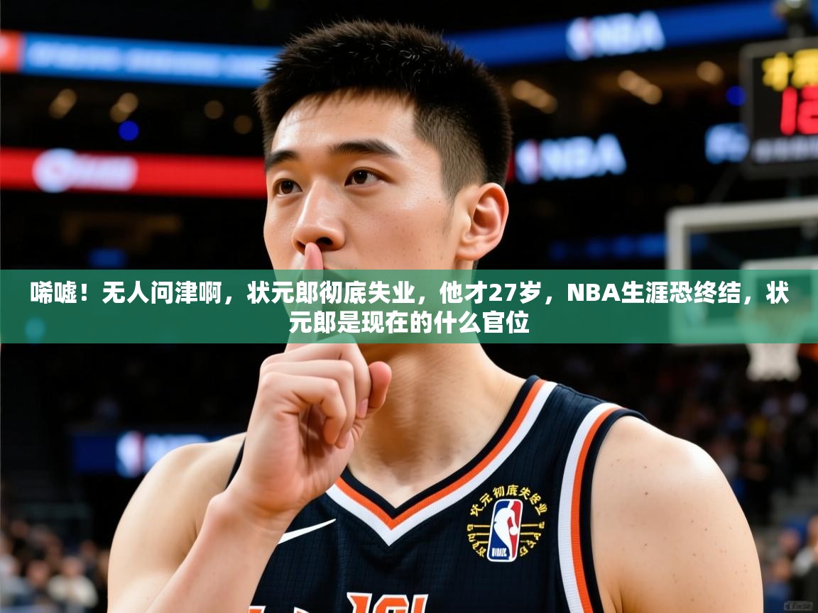 2025乐鱼体育中国官方入口唏嘘！无人问津啊，状元郎彻底失业，他才27岁，NBA生涯恐终结，状元郎是现在的什么官位  第2张