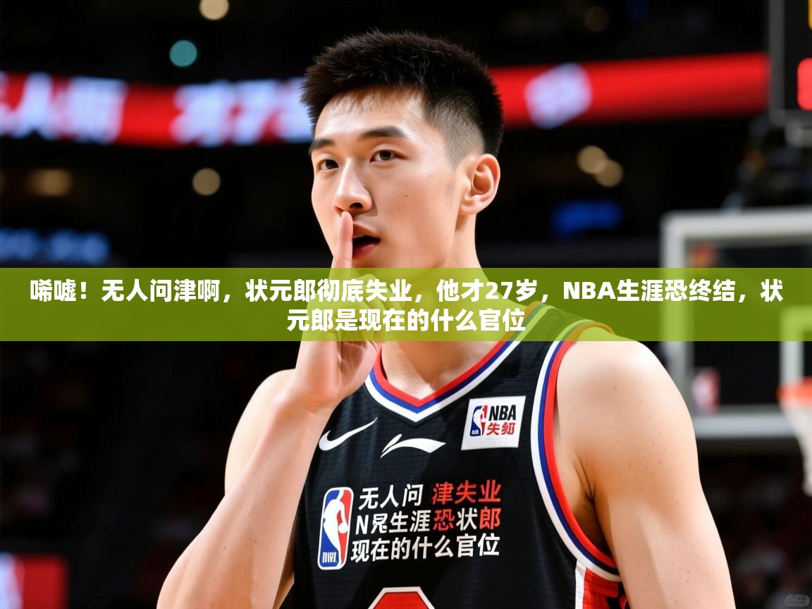 2025乐鱼体育中国官方入口唏嘘！无人问津啊，状元郎彻底失业，他才27岁，NBA生涯恐终结，状元郎是现在的什么官位  第3张