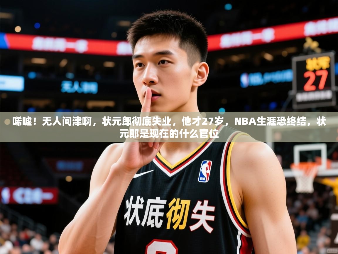 2025乐鱼体育中国官方入口唏嘘！无人问津啊，状元郎彻底失业，他才27岁，NBA生涯恐终结，状元郎是现在的什么官位  第4张