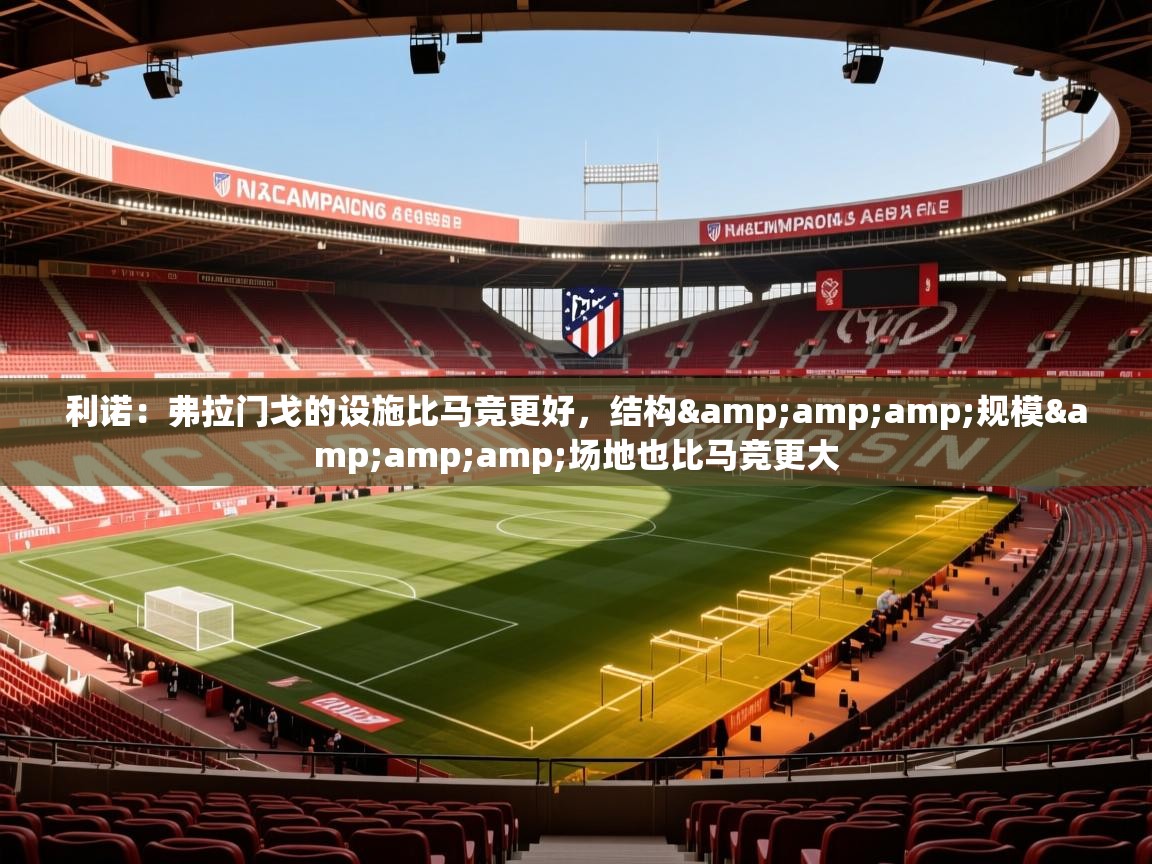 2025乐鱼体育登录网页入口利诺：弗拉门戈的设施比马竞更好，结构&amp;amp;规模&amp;amp;场地也比马竞更大  第3张