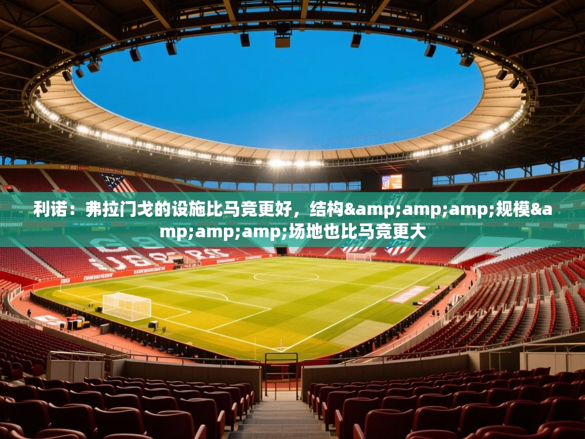 2025乐鱼体育登录网页入口利诺：弗拉门戈的设施比马竞更好，结构&amp;amp;规模&amp;amp;场地也比马竞更大  第2张