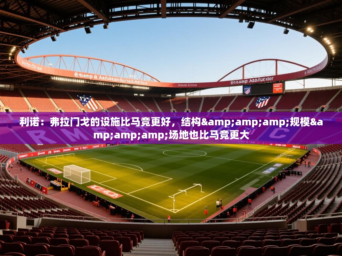 2025乐鱼体育登录网页入口利诺：弗拉门戈的设施比马竞更好，结构&amp;amp;规模&amp;amp;场地也比马竞更大  第4张