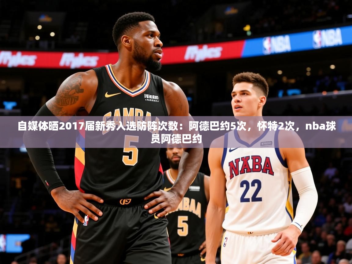 2025乐鱼体育下载自媒体晒2017届新秀入选防阵次数:阿德巴约5次,怀特2次,nba球员阿德巴约