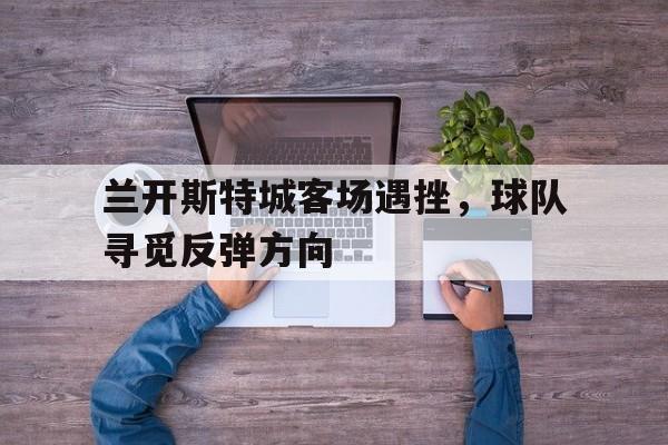 兰开斯特城客场遇挫，球队寻觅反弹方向的简单介绍