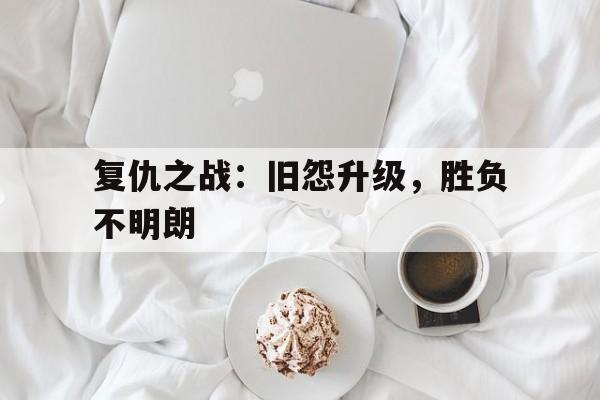 复仇之战：旧怨升级，胜负不明朗